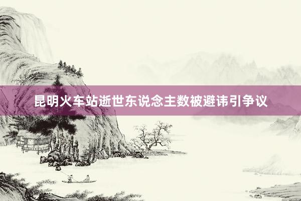 昆明火车站逝世东说念主数被避讳引争议